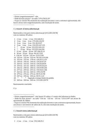 ------------------------------------
– Existe congestionamento? - não
– Onde há mais atraso? - no salto "179.178.55.29"
– O que se conclui? No momento da realização do teste e com a estrutura apresentada, não
houve atraso nem congestionamento, sem resolução de nome.
------------------------------------
C:>tracert -d www.cabovisao.pt
Rastreando a rota para www.cabovisao.pt [213.228.128.78]
com no máximo 30 saltos:
1 <1 ms <1 ms <1 ms 192.168.25.1
2 3 ms 4 ms 4 ms 179.184.126.59
3 4 ms 4 ms 4 ms 191.30.9.227
4 5 ms 4 ms 2 ms 152.255.167.135
5 * 15 ms 14 ms 152.255.149.133
6 * 23 ms 20 ms 152.255.164.244
7 21 ms 20 ms 20 ms 187.100.35.13
8 30 ms 29 ms 28 ms 84.16.7.232
9 136 ms 132 ms 135 ms 5.53.3.149
10 135 ms 132 ms 132 ms 94.142.119.190
11 152 ms 152 ms 178 ms 154.54.11.157
12 144 ms 144 ms 144 ms 154.54.47.29
13 164 ms 163 ms 164 ms 154.54.28.49
14 159 ms 161 ms 160 ms 154.54.24.221
15 242 ms 240 ms 240 ms 154.54.85.246
16 277 ms 259 ms 255 ms 154.54.61.106
17 262 ms 261 ms 260 ms 149.6.32.98
18 279 ms 276 ms 276 ms 84.91.0.198
19 247 ms 244 ms 244 ms 84.91.1.22
20 * * * Esgotado o tempo limite do pedido.
21 260 ms 260 ms 260 ms 213.228.128.78
Rastreamento concluído.
C:>
------------------------------------
– Existe congestionamento? - sim, houve 21 saltos e 1 router não informou os dados.
– Onde há mais atraso? - no salto "136 ms 132 ms 135 ms 5.53.3.149" um atraso de
aproximado de 100ms.
– O que se conclui? No momento da realização do teste e com a estrutura apresentada, houve
um atraso e um número de saltos de 21, isto sem resolução de nome.
------------------------------------
C:>tracert www.cabovisao.pt
Rastreando a rota para www.cabovisao.pt [213.228.128.78]
com no máximo 30 saltos:
1 <1 ms <1 ms <1 ms 192.168.25.1
 
