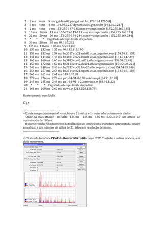 2 2 ms 4 ms 5 ms gvt-b-sr02.pae.gvt.net.br [179.184.126.59]
3 3 ms 4 ms 4 ms 191.30.9.227.dynamic.adsl.gvt.net.br [191.30.9.227]
4 2 ms 4 ms 1 ms 152-255-167-135.user.vivozap.com.br [152.255.167.135]
5 16 ms 14 ms 13 ms 152-255-149-133.user.vivozap.com.br [152.255.149.133]
6 22 ms 20 ms 20 ms 152-255-164-244.user.vivozap.com.br [152.255.164.244]
7 * * * Esgotado o tempo limite do pedido.
8 30 ms 28 ms 30 ms 84.16.7.232
9 135 ms 136 ms 136 ms 5.53.3.149
10 133 ms 132 ms 132 ms 94.142.119.190
11 153 ms 152 ms 154 ms be3017.ccr21.mia03.atlas.cogentco.com [154.54.11.157]
12 141 ms 144 ms 145 ms be3401.ccr22.mia01.atlas.cogentco.com [154.54.47.29]
13 162 ms 160 ms 160 ms be3483.ccr42.atl01.atlas.cogentco.com [154.54.28.49]
14 159 ms 172 ms 160 ms be2113.ccr42.dca01.atlas.cogentco.com [154.54.24.221]
15 242 ms 240 ms 240 ms be2332.ccr32.bio02.atlas.cogentco.com [154.54.85.246]
16 254 ms 257 ms 256 ms be2314.rcr21.opo01.atlas.cogentco.com [154.54.61.106]
17 260 ms 261 ms 261 ms 149.6.32.98
18 278 ms 276 ms 276 ms pa1-84-91-0-198.netvisao.pt [84.91.0.198]
19 245 ms 245 ms 244 ms pa1-84-91-1-22.netvisao.pt [84.91.1.22]
20 * * * Esgotado o tempo limite do pedido.
21 261 ms 260 ms 260 ms nowo.pt [213.228.128.78]
Rastreamento concluído.
C:>
------------------------------------
– Existe congestionamento? - sim, houve 21 saltos e 1 router não informou os dados.
– Onde há mais atraso? - no salto "135 ms 136 ms 136 ms 5.53.3.149" um atraso de
aproximado de 100ms.
– O que se conclui? No momento da realização do teste e com a estrutura apresentada, houve
um atraso e um número de saltos de 21, isto com resolução de nome.
------------------------------------
-> Status da Interface PPoE do Router Mikrotik com o IPTV, Youtube e outros devices, em
dois momentos.
 