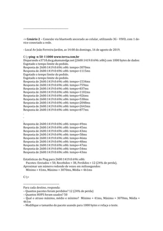 ---------------------------------------------
-> Cenário 2 – Conexão via bluetooth ancorado ao celular, utilizando 3G - VIVO, com 1 de-
vice conectado a rede.
- Local Av João Ferreira Jardim, as 14:00 do domingo, 16 de agosto de 2019.
C:>ping -n 50 -l 1000 www.terra.com.br
Disparando e3718.dscg.akamaiedge.net [2600:1419:0:696::e86] com 1000 bytes de dados:
Esgotado o tempo limite do pedido.
Resposta de 2600:1419:0:696::e86: tempo=3070ms
Resposta de 2600:1419:0:696::e86: tempo=1115ms
Esgotado o tempo limite do pedido.
Esgotado o tempo limite do pedido.
Resposta de 2600:1419:0:696::e86: tempo=1534ms
Resposta de 2600:1419:0:696::e86: tempo=759ms
Resposta de 2600:1419:0:696::e86: tempo=837ms
Resposta de 2600:1419:0:696::e86: tempo=1102ms
Resposta de 2600:1419:0:696::e86: tempo=926ms
Resposta de 2600:1419:0:696::e86: tempo=538ms
Resposta de 2600:1419:0:696::e86: tempo=2048ms
Resposta de 2600:1419:0:696::e86: tempo=2643ms
Resposta de 2600:1419:0:696::e86: tempo=877ms
.
.
.
Resposta de 2600:1419:0:696::e86: tempo=49ms
Resposta de 2600:1419:0:696::e86: tempo=45ms
Resposta de 2600:1419:0:696::e86: tempo=43ms
Resposta de 2600:1419:0:696::e86: tempo=58ms
Resposta de 2600:1419:0:696::e86: tempo=46ms
Resposta de 2600:1419:0:696::e86: tempo=48ms
Resposta de 2600:1419:0:696::e86: tempo=47ms
Resposta de 2600:1419:0:696::e86: tempo=54ms
Resposta de 2600:1419:0:696::e86: tempo=43ms
Estatísticas do Ping para 2600:1419:0:696::e86:
Pacotes: Enviados = 50, Recebidos = 38, Perdidos = 12 (24% de perda),
Aproximar um número redondo de vezes em milissegundos:
Mínimo = 41ms, Máximo = 3070ms, Média = 461ms
C:>
------------------------------------
Para cada destino, responda:
– Quantos pacotes foram perdidos? 12 (24% de perda)
– Quantos HOPS foram usados? 50
– Qual o atraso máximo, médio e mínimo? Mínimo = 41ms, Máximo = 3070ms, Média =
461m
– Modifique o tamanho do pacote usando para 1000 bytes e refaça o teste.
 