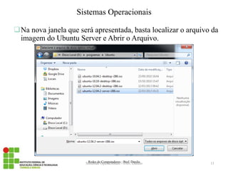 Na nova janela que será apresentada, basta localizar o arquivo da imagem do Ubuntu Server e Abrir o Arquivo. 
Redes de Computadores - Prof. Danilo 
Sistemas Operacionais 
Sistemas Operacionais - Prof. Danilo 
11  