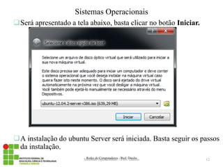 Será apresentado a tela abaixo, basta clicar no botão Iniciar. 
Redes de Computadores - Prof. Danilo 
Sistemas Operacionais 
A instalação do ubuntu Server será iniciada. Basta seguir os passos da instalação. 
Sistemas Operacionais - Prof. Danilo 
12 