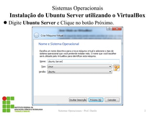 Instalação do Ubuntu Server utilizando o VirtualBox 
Digite Ubuntu Server e Clique no botão Próximo. 
Sistemas Operacionais - Prof. Danilo 
Sistemas Operacionais 
2  