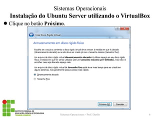 Instalação do Ubuntu Server utilizando o VirtualBox 
Clique no botão Próximo. 
Sistemas Operacionais - Prof. Danilo 
Sistemas Operacionais 
6  