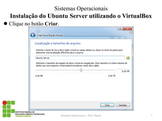 Instalação do Ubuntu Server utilizando o VirtualBox 
Clique no botão Criar. 
Sistemas Operacionais - Prof. Danilo 
Sistemas Operacionais 
7  