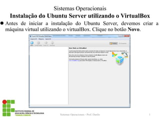 Instalação do Ubuntu Server utilizando o VirtualBox 
Antes de iniciar a instalação do Ubuntu Server, devemos criar a máquina virtual utilizando o virtualBox. Clique no botão Novo. 
Sistemas Operacionais - Prof. Danilo 
Sistemas Operacionais 
1  
