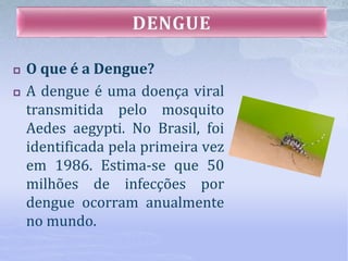  O que é a Dengue?
 A dengue é uma doença viral
transmitida pelo mosquito
Aedes aegypti. No Brasil, foi
identificada pela primeira vez
em 1986. Estima-se que 50
milhões de infecções por
dengue ocorram anualmente
no mundo.
 