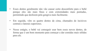 • Esses dentes geralmente não vão causar certo desconforto para o bebê
porque eles são mais finos e com extremidades mais pontudas,
permitindo que deslizem pela gengiva mais facilmente.
• Em seguida, vêm os quatro dentes de cima, chamados de incisivos
centrais e laterais superiores.
• Nesse estágio, o bebê vai conseguir usar bem esses novos dentes, de
forma que é um bom momento para começar a dar comidas mais sólidas
para ele.
 