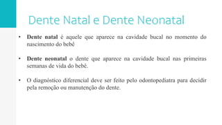 • Dente natal é aquele que aparece na cavidade bucal no momento do
nascimento do bebê
• Dente neonatal o dente que aparece na cavidade bucal nas primeiras
semanas de vida do bebê.
• O diagnóstico diferencial deve ser feito pelo odontopediatra para decidir
pela remoção ou manutenção do dente.
 