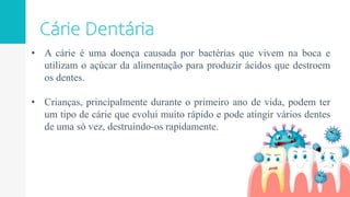 • A cárie é uma doença causada por bactérias que vivem na boca e
utilizam o açúcar da alimentação para produzir ácidos que destroem
os dentes.
• Crianças, principalmente durante o primeiro ano de vida, podem ter
um tipo de cárie que evolui muito rápido e pode atingir vários dentes
de uma só vez, destruindo-os rapidamente.
 