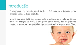 • O surgimento da primeira dentição do bebê é uma parte importante no
primeiro ano de vida do seu filho.
• Mesmo que cada bebê seja único, pode-se delinear uma linha do tempo
típica da dentição do bebê, o que pode ajudar vocês, pais de primeira
viagem, a passar por esse período frequentemente doloroso para o seu filho.
 