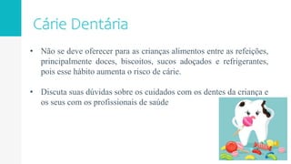 • Não se deve oferecer para as crianças alimentos entre as refeições,
principalmente doces, biscoitos, sucos adoçados e refrigerantes,
pois esse hábito aumenta o risco de cárie.
• Discuta suas dúvidas sobre os cuidados com os dentes da criança e
os seus com os profissionais de saúde
 