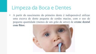 • A partir do nascimento do primeiro dente é indispensável utilizar
uma escova de dente pequena de cerdas macias, com o uso de
pequena quantidade (menos de um grão de arroz) de creme dental
com flúor.
 