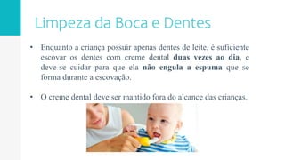 • Enquanto a criança possuir apenas dentes de leite, é suficiente
escovar os dentes com creme dental duas vezes ao dia, e
deve-se cuidar para que ela não engula a espuma que se
forma durante a escovação.
• O creme dental deve ser mantido fora do alcance das crianças.
 