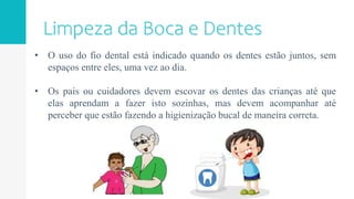 • O uso do fio dental está indicado quando os dentes estão juntos, sem
espaços entre eles, uma vez ao dia.
• Os pais ou cuidadores devem escovar os dentes das crianças até que
elas aprendam a fazer isto sozinhas, mas devem acompanhar até
perceber que estão fazendo a higienização bucal de maneira correta.
 