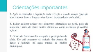 3. Após as mamadas e depois de cada refeição e uso de xarope (que são
adocicados), fazer a limpeza dos dentes, independente do horário.
4. Evitar colocar açúcar nos alimentos oferecidos ao bebê, pois ele
aumenta o risco de cárie; muitos alimentos, como as frutas, já contêm
açúcar.
5. O uso de flúor nos dentes ajuda a protegê-los da
cárie. Ele está presente na maioria das pastas de
dente e também na água tratada de muitos
municípios.
 