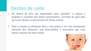 • Os dentes de leite são importantes para “guardar” o espaço e
preparar o caminho dos dentes permanentes, servindo de guia para
que esses dentes se posicionem de forma correta.
• Para a criança se alimentar bem e com prazer e ter uma mastigação
eficiente dos alimentos sem desconforto, é necessário que seus
dentes estejam em bom estado.
 