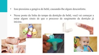 • Isso pressiona a gengiva do bebê, causando-lhe algum desconforto.
• Nesse ponto da linha do tempo da dentição do bebê, você vai começar a
notar alguns sinais de que o processo de surgimento da dentição já
iniciou.
 