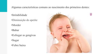 Algumas características comuns ao nascimento dos primeiros dentes:
•Irritabilidade
•Diminuição do apetite
•Morder
•Babar
•Esfregar as gengivas
•Sugar
•Febre baixa
 