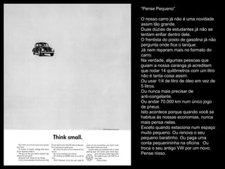 “Pense Pequeno”
O nosso carro já não é uma novidade
assim tão grande.
Duas dúzias de estudantes já não se
tentam enfiar dentro dele.
O frentista do posto de gasolina já não
pergunta onde fica o tanque.
Já nem reparam mais no formato do
carro.
Na verdade, algumas pessoas que
guiam a nossa caranga já acreditam
que rodar 14 quilômetros com um litro
não é tanta coisa assim.
Ou usar 1/4 de litro de óleo em vez de
5 litros.
Ou nunca mais precisar de
anti-congelante.
Ou andar 70.000 km num único jogo
de pneus.
Isto acontece porque quando você se
habitua às nossas economias, nunca
mais pensa nelas.
Exceto quando estaciona num espaço
muito pequeno. Ou renova o seu
pequeno baratinho. Ou paga uma
conta pequenininha na oficina. Ou
troca o seu antigo VW por um novo.
Pense nisso.
 