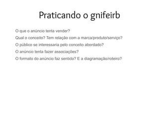 Praticando o gnifeirb
O que o anúncio tenta vender?
Qual o conceito? Tem relação com a marca/produto/serviço?
O público se interessaria pelo conceito abordado?
O anúncio tenta fazer associações?
O formato do anúncio faz sentido? E a diagramação/roteiro?
 