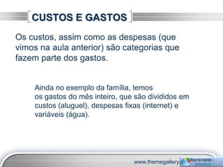 CUSTOS E GASTOS
Os custos, assim como as despesas (que
vimos na aula anterior) são categorias que
fazem parte dos gastos.


    Ainda no exemplo da família, temos
    os gastos do mês inteiro, que são divididos em
    custos (aluguel), despesas fixas (internet) e
    variáveis (água).




                                 www.themegallery.c
 