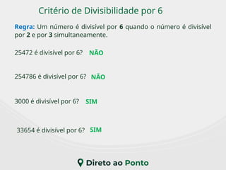 Critério de Divisibilidade por 6
Regra: Um número é divisível por 6 quando o número é divisível
por 2 e por 3 simultaneamente.
3000 é divisível por 6?
25472 é divisível por 6?
33654 é divisível por 6?
254786 é divisível por 6?
NÃO
SIM
SIM
NÃO
 