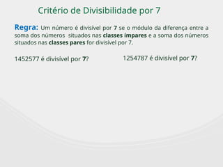 Critério de Divisibilidade por 7
Regra: Um número é divisível por 7 se o módulo da diferença entre a
soma dos números situados nas classes ímpares e a soma dos números
situados nas classes pares for divisível por 7.
1452577 é divisível por 7? 1254787 é divisível por 7?
 