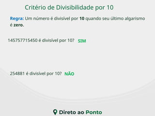 Critério de Divisibilidade por 10
Regra: Um número é divisível por 10 quando seu último algarismo
é zero.
145757715450 é divisível por 10?
254881 é divisível por 10?
SIM
NÃO
 
