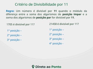 Critério de Divisibilidade por 11
Regra: Um número é divisível por 11 quando o módulo da
diferença entre a soma dos algarismos de posição ímpar e a
soma dos algarismos de posição par for divisível por 11.
1705 é divisível por 11?
1° posição –
2° posição –
3° posição –
21458 é divisível por 11?
1° posição –
2° posição –
3° posição –
4° posição -
 