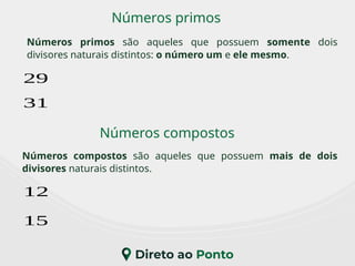 Números primos
Números compostos
Números primos são aqueles que possuem somente dois
divisores naturais distintos: o número um e ele mesmo.
Números compostos são aqueles que possuem mais de dois
divisores naturais distintos.
29
31
12
15
 