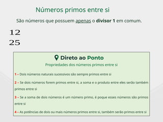 São números que possuem apenas o divisor 1 em comum.
Números primos entre si
12
25
Propriedades dos números primos entre si
1 – Dois números naturais sucessivos são sempre primos entre si
2 – Se dois números forem primos entre si, a soma e o produto entre eles serão também
primos entre si
3 – Se a soma de dois números é um número primo, é poque esses números são primos
entre si
4 – As potências de dois ou mais números primos entre si, também serão primos entre si
 