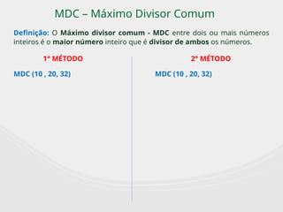 MDC – Máximo Divisor Comum
Definição: O Máximo divisor comum - MDC entre dois ou mais números
inteiros é o maior número inteiro que é divisor de ambos os números.
MDC (10 , 20, 32) MDC (10 , 20, 32)
1° MÉTODO 2° MÉTODO
 