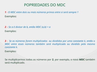 POPRIEDADES DO MDC
1 - O MDC entre dois ou mais números primos entre si será sempre 1
Exemplos:
2 – Se a é divisor de b, então MDC (a,b) = a
Exemplos:
3 - Se os números forem multiplicados ou divididos por uma constante k, então o
MDC entre esses números também será multiplicado ou dividido pela mesma
constante k.
Exemplos:
Se multiplicarmos todos os números por 2, por exemplo, o novo MDC também
será multiplicado.
 