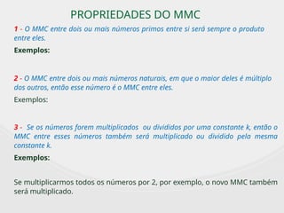 PROPRIEDADES DO MMC
1 - O MMC entre dois ou mais números primos entre si será sempre o produto
entre eles.
Exemplos:
2 - O MMC entre dois ou mais números naturais, em que o maior deles é múltiplo
dos outros, então esse número é o MMC entre eles.
Exemplos:
3 - Se os números forem multiplicados ou divididos por uma constante k, então o
MMC entre esses números também será multiplicado ou dividido pela mesma
constante k.
Exemplos:
Se multiplicarmos todos os números por 2, por exemplo, o novo MMC também
será multiplicado.
 