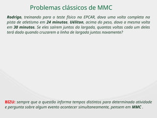 Problemas clássicos de MMC
Rodrigo, treinando para o teste físico na EPCAR, dava uma volta completa na
pista de atletismo em 24 minutos. Uéliton, acima do peso, dava a mesma volta
em 30 minutos. Se eles saírem juntos da largada, quantas voltas cada um deles
terá dado quando cruzarem a linha de largada juntos novamente?
BIZU: sempre que a questão informa tempos distintos para determinada atividade
e pergunta sobre algum evento acontecer simultaneamente, pensem em MMC .
 