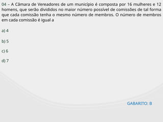GABARITO: B
04 – A Câmara de Vereadores de um município é composta por 16 mulheres e 12
homens, que serão divididos no maior número possível de comissões de tal forma
que cada comissão tenha o mesmo número de membros. O número de membros
em cada comissão é igual a
a) 4
b) 5
c) 6
d) 7
 