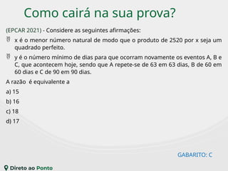 Como cairá na sua prova?
(EPCAR 2021) - Considere as seguintes afirmações:
 x é o menor número natural de modo que o produto de 2520 por x seja um
quadrado perfeito.
 y é o número mínimo de dias para que ocorram novamente os eventos A, B e
C, que acontecem hoje, sendo que A repete-se de 63 em 63 dias, B de 60 em
60 dias e C de 90 em 90 dias.
A razão é equivalente a
a) 15
b) 16
c) 18
d) 17
GABARITO: C
 