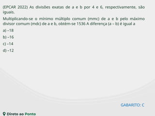 GABARITO: C
(EPCAR 2022) As divisões exatas de a e b por 4 e 6, respectivamente, são
iguais.
Multiplicando-se o mínimo múltiplo comum (mmc) de a e b pelo máximo
divisor comum (mdc) de a e b, obtém-se 1536 A diferença (a – b) é igual a
a) –18
b) –16
c) –14
d) –12
 