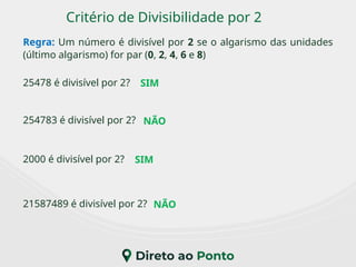 Critério de Divisibilidade por 2
Regra: Um número é divisível por 2 se o algarismo das unidades
(último algarismo) for par (0, 2, 4, 6 e 8)
2000 é divisível por 2?
25478 é divisível por 2?
21587489 é divisível por 2?
254783 é divisível por 2?
SIM
NÃO
SIM
NÃO
 