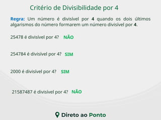 Critério de Divisibilidade por 4
Regra: Um número é divisível por 4 quando os dois últimos
algarismos do número formarem um número divisível por 4.
2000 é divisível por 4?
25478 é divisível por 4?
21587487 é divisível por 4?
254784 é divisível por 4?
NÃO
NÃO
SIM
SIM
 