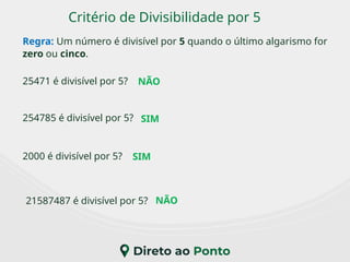 Critério de Divisibilidade por 5
Regra: Um número é divisível por 5 quando o último algarismo for
zero ou cinco.
2000 é divisível por 5?
25471 é divisível por 5?
21587487 é divisível por 5?
254785 é divisível por 5?
NÃO
NÃO
SIM
SIM
 