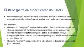 ❑ BOM (parte da especificação do HTML)
• O Browser Object Model (BOM) é um objeto adicional fornecido pelo
navegador (ambiente host) para trabalhar com tudo, exceto o documento.
Por exemplo:
• O objeto do "navigator" fornece informações básicas sobre o navegador e o
sistema operacional. Existem muitas propriedades, mas as duas mais
conhecidas são: navigator.userAgent - sobre o navegador atual, e
navigator.platform - sobre a plataforma (pode ajudar a diferir entre Windows
/ Linux / Mac etc).
• O objeto "location" nos permite ler o URL atual e redirecionar o navegador
para um novo.
 