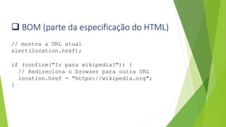 ❑ BOM (parte da especificação do HTML)
// mostra a URL atual
alert(location.href);
if (confirm("Ir para wikipedia?")) {
// Redireciona o browser para outra URL
location.href = "https://wikipedia.org";
}
 