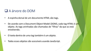 ❑ A árvore do DOM
• A espinha dorsal de um documento HTML são tags.
• De acordo com o Document Object Model (DOM), cada tag HTML é um
objeto. As tags aninhadas são chamadas de "filhas" da que as está
envolvendo.
• O texto dentro de uma tag também é um objeto.
• Todos esses objetos são acessíveis usando JavaScript.
 