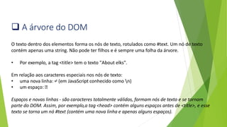 ❑ A árvore do DOM
O texto dentro dos elementos forma os nós de texto, rotulados como #text. Um nó de texto
contém apenas uma string. Não pode ter filhos e é sempre uma folha da árvore.
• Por exemplo, a tag <title> tem o texto "About elks".
Em relação aos caracteres especiais nos nós de texto:
• uma nova linha: ↵ (em JavaScript conhecido como n)
• um espaço: ␣
Espaços e novas linhas - são caracteres totalmente válidos, formam nós de texto e se tornam
parte do DOM. Assim, por exemplo,a tag <head> contém alguns espaços antes de <title>, e esse
texto se torna um nó #text (contém uma nova linha e apenas alguns espaços).
 