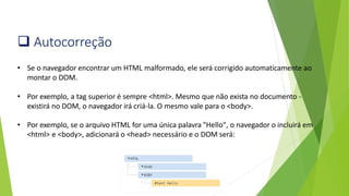 ❑ Autocorreção
• Se o navegador encontrar um HTML malformado, ele será corrigido automaticamente ao
montar o DOM.
• Por exemplo, a tag superior é sempre <html>. Mesmo que não exista no documento -
existirá no DOM, o navegador irá criá-la. O mesmo vale para o <body>.
• Por exemplo, se o arquivo HTML for uma única palavra "Hello", o navegador o incluirá em
<html> e <body>, adicionará o <head> necessário e o DOM será:
 