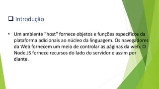 ❑ Introdução
• Um ambiente "host" fornece objetos e funções específicos da
plataforma adicionais ao núcleo da linguagem. Os navegadores
da Web fornecem um meio de controlar as páginas da web. O
Node.JS fornece recursos do lado do servidor e assim por
diante.
 