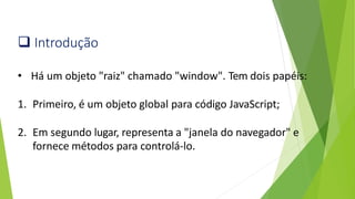❑ Introdução
• Há um objeto "raiz" chamado "window". Tem dois papéis:
1. Primeiro, é um objeto global para código JavaScript;
2. Em segundo lugar, representa a "janela do navegador" e
fornece métodos para controlá-lo.
 