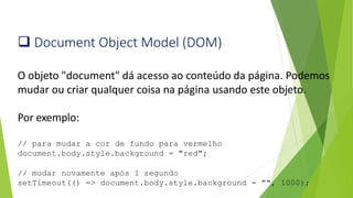 ❑ Document Object Model (DOM)
O objeto "document" dá acesso ao conteúdo da página. Podemos
mudar ou criar qualquer coisa na página usando este objeto.
Por exemplo:
// para mudar a cor de fundo para vermelho
document.body.style.background = "red";
// mudar novamente após 1 segundo
setTimeout(() => document.body.style.background = "", 1000);
 