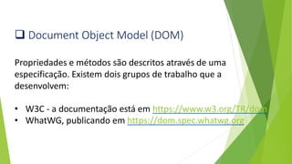 ❑ Document Object Model (DOM)
Propriedades e métodos são descritos através de uma
especificação. Existem dois grupos de trabalho que a
desenvolvem:
• W3C - a documentação está em https://www.w3.org/TR/dom
• WhatWG, publicando em https://dom.spec.whatwg.org
 